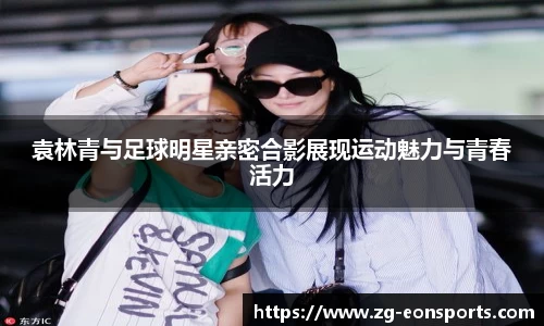 袁林青与足球明星亲密合影展现运动魅力与青春活力